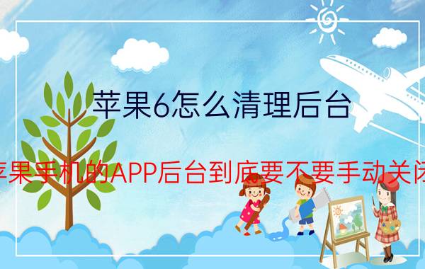 苹果6怎么清理后台 苹果手机的APP后台到底要不要手动关闭？